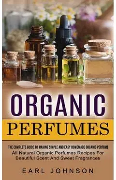 Organic Perfumes: The Complete Guide To Making Simple And Easy Homemade Organic Perfume (All Natural Organic Perfumes Recipes For Beauti - Earl Johnson