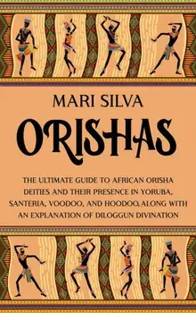 Orishas: The Ultimate Guide to African Orisha Deities and Their Presence in Yoruba, Santeria, Voodoo, and Hoodoo, Along with an/Mari Silva