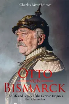 Otto Von Bismarck: The Life and Legacy of the German Empire's First Chancellor/Charles River Editors