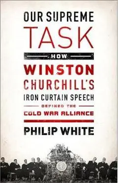 Our Supreme Task: How Winston Churchill's Iron Curtain Speech Defined the Cold War Alliance - Philip White