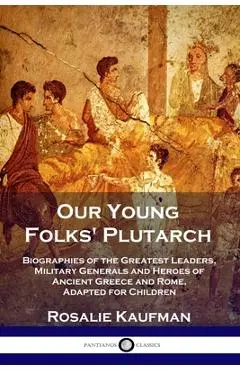 Our Young Folks' Plutarch: Biographies of the Greatest Leaders, Military Generals and Heroes of Ancient Greece and Rome, Adapted for Children - Rosalie Kaufman