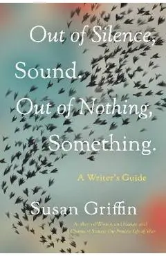 Out of Silence, Sound. Out of Nothing, Something.: A Writers Guide - Susan Griffin
