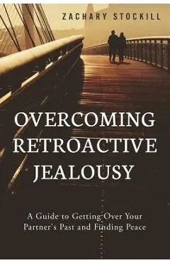 Overcoming Retroactive Jealousy: A Guide to Getting Over Your Partner's Past and Finding Peace - Zachary Stockill
