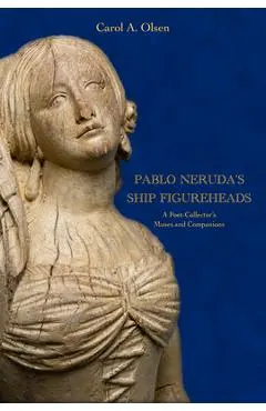 Pablo Neruda's Ship Figureheads: A Poet-Collector's Muses and Companions - Carol A. Olsen