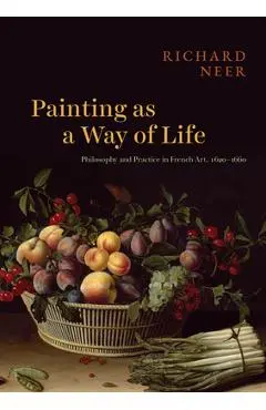 Painting as a Way of Life: Philosophy and Practice in French Art, 1620-1660 - Richard Neer