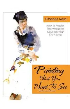 Painting What (You Want) to See: Forty-Six Lessons, Assignments, and Painting Critiques on Watercolor and Oil - Charles Reid