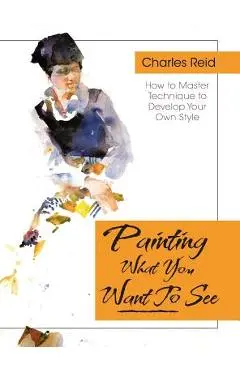 Painting What (You Want) to See: Forty-Six Lessons, Assignments, and Painting Critiques on Watercolor and Oil - Charles Reid