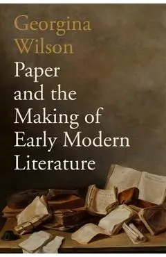Paper and the Making of Early Modern Literature - Georgina Wilson