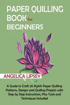 Paper Quilling Book for Beginners: A Guide to Craft 20 Stylish Paper Quilling Patterns, Designs and Quilling Projects with Step by Step Instructions,/Angelica Lipsey