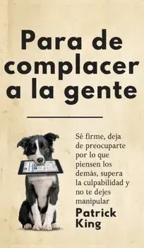 Para de complacer a la gente: Sé firme, deja de preocuparte por lo que piensen los demás, supera la culpabilidad y no te dejes manipular, Hardcover/Patrick King