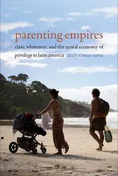 Parenting Empires. Class, Whiteness, and the Moral Economy of Privilege in Latin America, Hardback/Ana Y. Ramos-Zayas