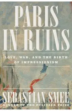 Paris in Ruins: Love, War, and the Birth of Impressionism - Sebastian Smee