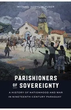Parishioners of Sovereignty: A History of Nationhood and War in Nineteenth-Century Paraguay - Michael Kenneth Huner