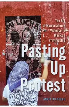 Pasting Up Protest: The Art of Memorializing Violence in Mexican Printmaking Volume 9 - Annik Bilodeau