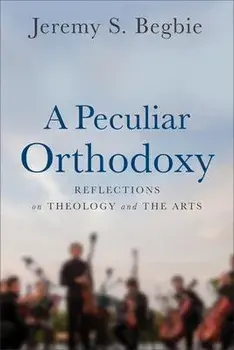 Peculiar Orthodoxy. Reflections on Theology and the Arts, Paperback/Jeremy S. Begbie
