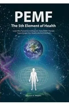 PEMF - The Fifth Element of Health: Learn Why Pulsed Electromagnetic Field (PEMF) Therapy Supercharges Your Health Like Nothing Else! - Bryant A. Meyers