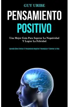 Pensamiento Positivo: Una mejor guía para superar la negatividad y lograr la felicidad (Aprenda cómo eliminar el pensamiento negativo y reem - Guy Uribe
