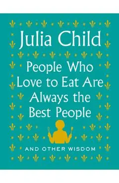 People Who Love to Eat Are Always the Best People: And Other Wisdom - Julia Child