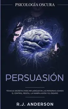 Persuasión: Psicología Oscura - Técnicas secretas para influenciar en las personas usando el control mental, la manipulación y el/R. J. Anderson