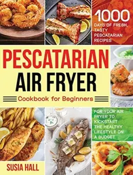 Pescatarian Air Fryer Cookbook for Beginners: 1000 Days of Fresh, Tasty Pescatarian Recipes for Your Air Fryer to Kickstart The Healthy Lifestyle on A/Susia Hall