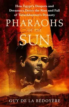 Pharaohs of the Sun. Radio 4 Book of the Week, How Egypt's Despots and Dreamers Drove the Rise and Fall of Tutankhamun's Dynasty, Hardback/Guy de la Bedoyere