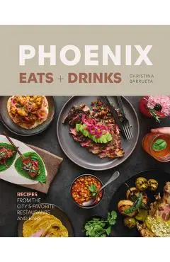 Phoenix Eats + Drinks: Recipes from the City's Favorite Restaurants and Bars - Christina Barrueta