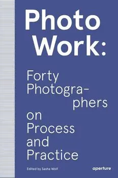 Photowork: Forty Photographers on Process and Practice, Paperback/Sasha Wolf