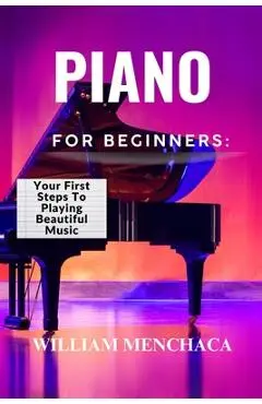 Piano for Beginners: YOUR FIRST STEPS TO PLAYING BEAUTIFUL MUSIC: A Comprehensive Guide to Learning the Piano, Mastering Basic Techniques, and Creatin - William Menchaca