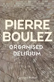Pierre Boulez: Organised Delirium, Hardback/Caroline Potter