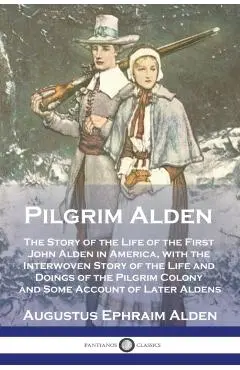 Pilgrim Alden: The Story of the Life of the First John Alden in America, with the Interwoven Story of the Life and Doings of the Pilg - Augustus Ephraim Alden