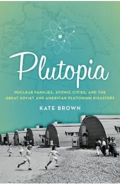 Plutopia: Nuclear Families, Atomic Cities, and the Great Soviet and American Plutonium Disasters - Kate Brown