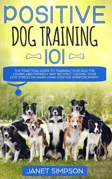 Positive Dog Training 101: The Practical Guide to Training Your Dog the Loving and Friendly Way Without Causing your Dog Stress or Harm Using Pos, Paperback/Janet Simpson