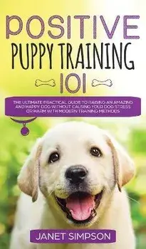 Positive Puppy Training 101 The Ultimate Practical Guide to Raising an Amazing and Happy Dog Without Causing Your Dog Stress or Harm With Modern Train/Janet Simpson