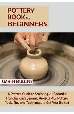 Pottery Book for Beginners: A Potter's Guide to Sculpting 20 Beautiful Handbuilding Ceramic Projects Plus Pottery Tools, Tips and Techniques to Ge - Garth Mullins