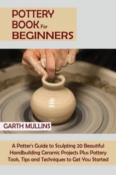 Pottery Book for Beginners: A Potter's Guide to Sculpting 20 Beautiful Handbuilding Ceramic Projects Plus Pottery Tools, Tips and Techniques to Ge/Garth Mullins