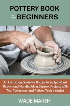 Pottery Book for Beginners: An Instruction Guide for Potters to Sculpt Wheel Thrown and Handbuilding Ceramic Projects With Tips, Techniques and Po/Wade Marsh