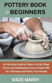 Pottery Book for Beginners: An Instruction Guide for Potters to Sculpt Wheel Thrown and Handbuilding Ceramic Projects With Tips, Techniques and Po/Wade Marsh