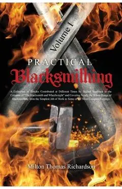 Practical Blacksmithing Vol. I: A Collection of Articles Contributed at Different Times by Skilled Workmen to the Columns of The Blacksmith and Wheelw - Milton Thomas Richardson