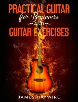 Practical Guitar For Beginners And Guitar Exercises: How To Teach Yourself To Play Your First Songs in 7 Days or Less Including 70 Tips and Exercises/James Haywire