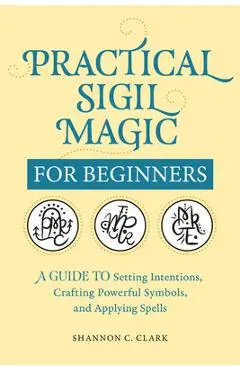 Practical Sigil Magic for Beginners: A Guide to Setting Intentions, Crafting Powerful Symbols, and Applying Spells - Shannon C. Clark