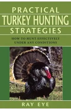 Practical Turkey Hunting Strategies: How to Hunt Effectively Under Any Conditions - Ray Eye