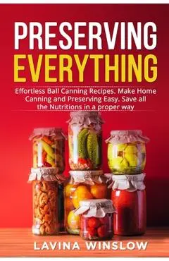 Preserving Everything: Effortless Ball Canning Recipes. Make Home Canning and Preserving Easy. Save all the Nutritions in a proper way - Lavina Winslow