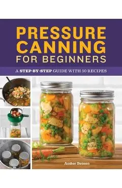 Pressure Canning for Beginners: A Step-By-Step Guide with 50 Recipes - Amber Benson