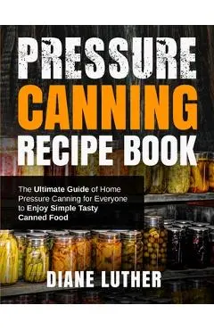 Pressure Canning Recipe Book: The Ultimate Guide of Home Pressure Canning for Everyone to Enjoy Simple Tasty Canned Food - Diane Luther