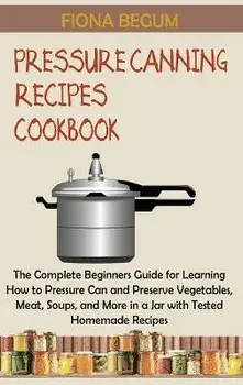 Pressure Canning Recipes Cookbook: The Complete Beginners Guide for Learning How to Pressure Can and Preserve Vegetables, Meat, Soups, and More in a J, Hardcover/Fiona Begum