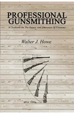 Professional Gunsmithing: A Textbook On The Repair And Alteration Of Firearms - Walter J. Howe