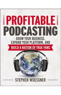Profitable Podcasting: Grow Your Business, Expand Your Platform, and Build a Nation of True Fans - Stephen Woessner