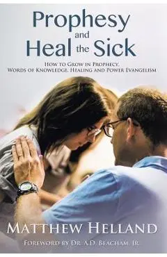 Prophesy and Heal the Sick: How to Grow in Prophecy, Words of Knowledge, Healing, and Power Evangelism - Matthew Helland