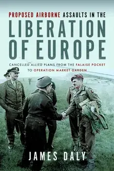 Proposed Airborne Assaults in the Liberation of Europe. Cancelled Allied Plans from the Falaise Pocket to Operation Market Garden, Hardback/James Daly