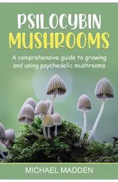 Psilocybin Mushrooms: A Comprehensive Guide to Growing and Using Psychedelic Mushrooms - Michael Madden
